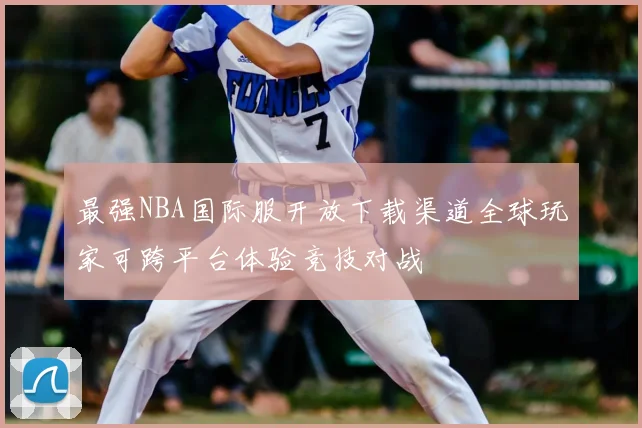 最强NBA国际服开放下载渠道全球玩家可跨平台体验竞技对战