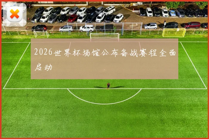 2026世界杯场馆公布备战赛程全面启动