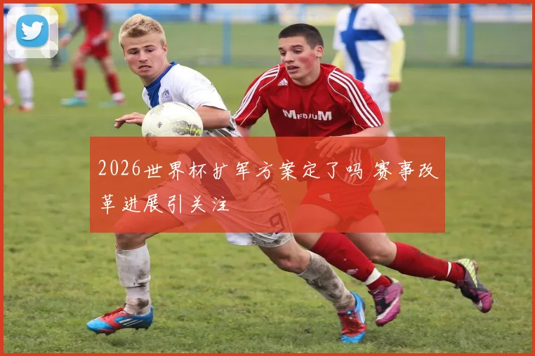 2026世界杯扩军方案定了吗 赛事改革进展引关注