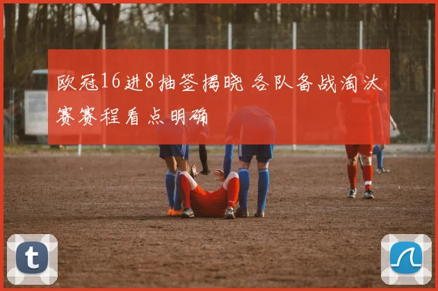欧冠16进8抽签揭晓 各队备战淘汰赛赛程看点明确