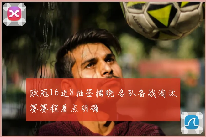 欧冠16进8抽签揭晓 各队备战淘汰赛赛程看点明确