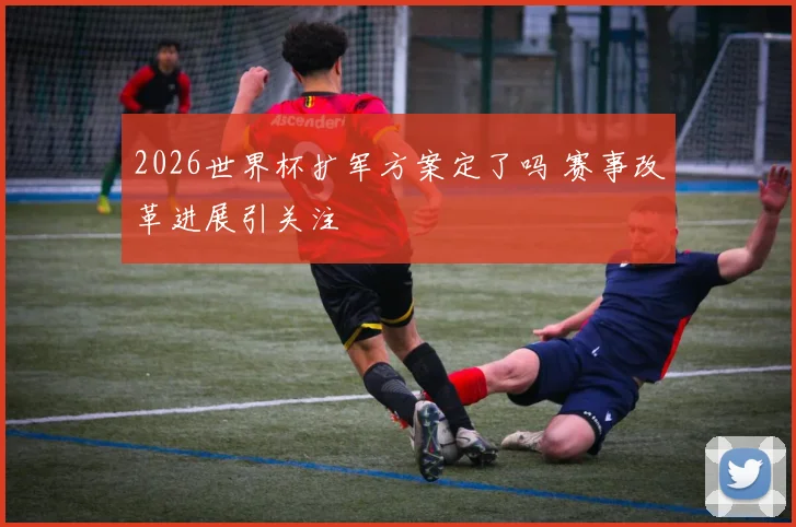 2026世界杯扩军方案定了吗 赛事改革进展引关注