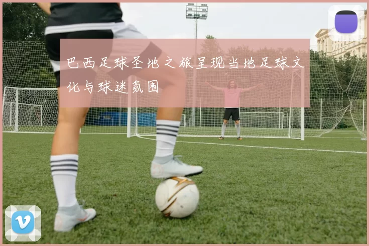 巴西足球圣地之旅呈现当地足球文化与球迷氛围