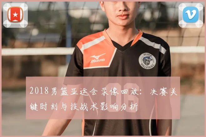 2018男篮亚运会录像回放：决赛关键时刻与技战术影响分析