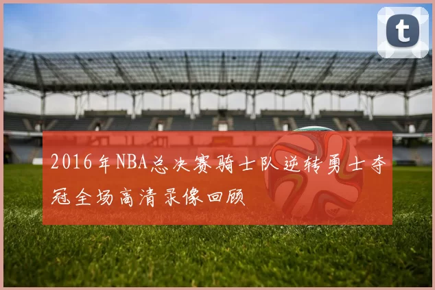 2016年NBA总决赛骑士队逆转勇士夺冠全场高清录像回顾