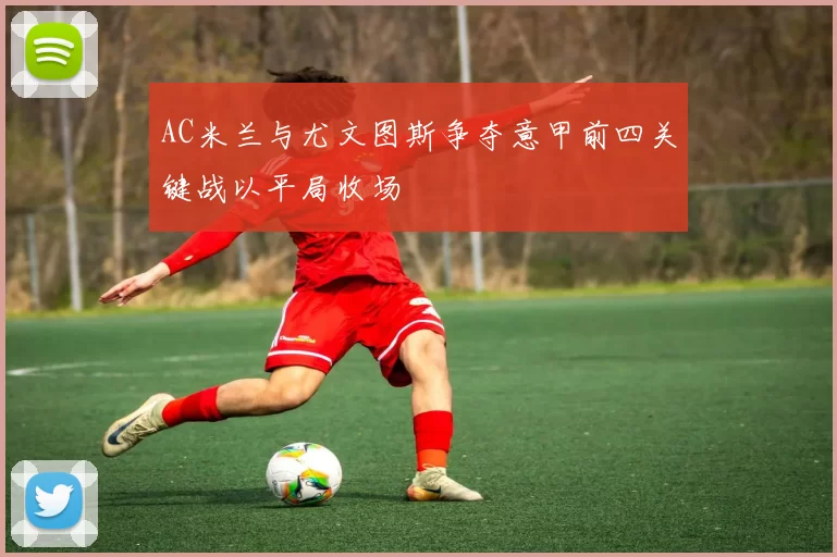 AC米兰与尤文图斯争夺意甲前四关键战以平局收场