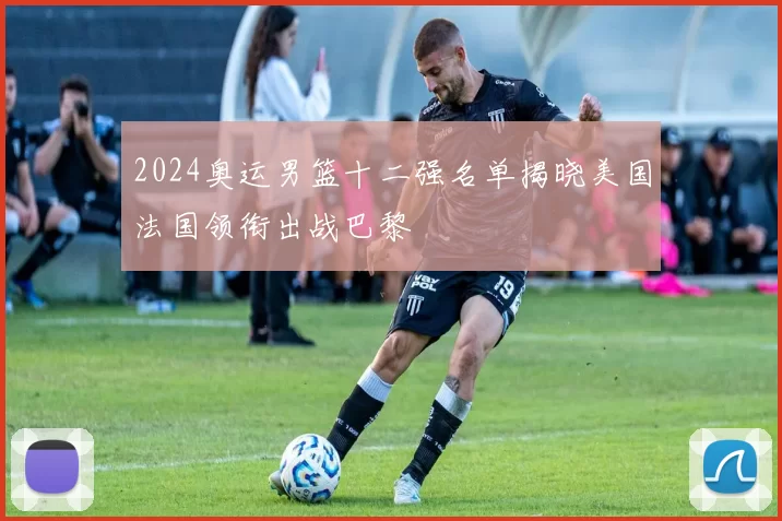 2024奥运男篮十二强名单揭晓美国法国领衔出战巴黎