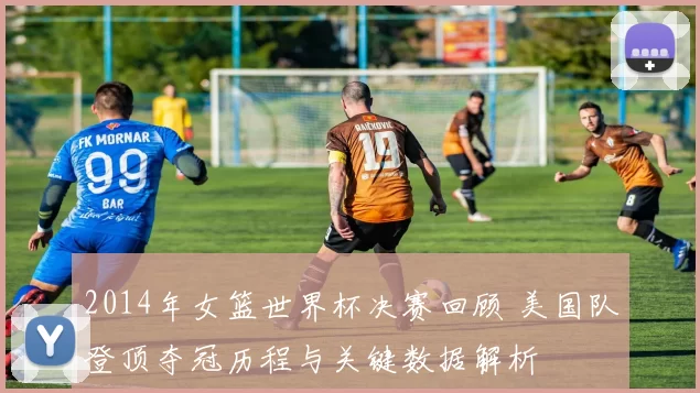 2014年女篮世界杯决赛回顾 美国队登顶夺冠历程与关键数据解析
