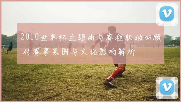 2010世界杯主题曲与赛程联动回顾 对赛事氛围与文化影响解析
