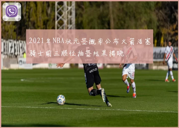 2021年NBA状元签概率公布火箭活塞骑士前三顺位抽签结果揭晓