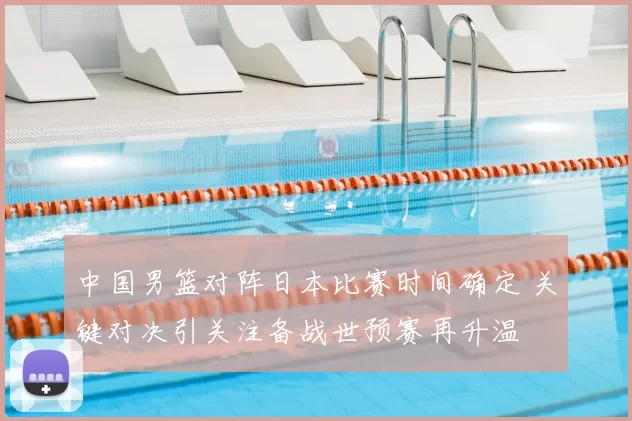 中国男篮对阵日本比赛时间确定 关键对决引关注备战世预赛再升温