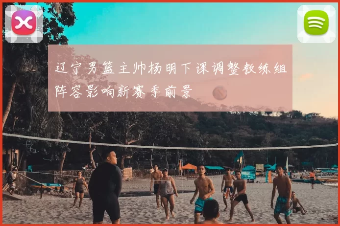 辽宁男篮主帅杨明下课调整教练组阵容影响新赛季前景