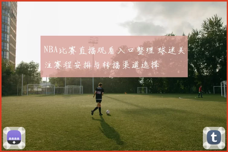 NBA比赛直播观看入口整理 球迷关注赛程安排与转播渠道选择