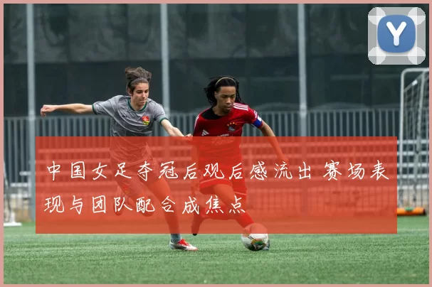中国女足夺冠后观后感流出 赛场表现与团队配合成焦点