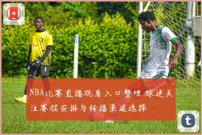 NBA比赛直播观看入口整理 球迷关注赛程安排与转播渠道选择