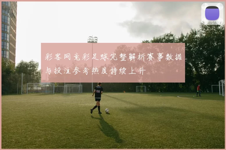 彩客网竞彩足球完整解析赛事数据与投注参考热度持续上升