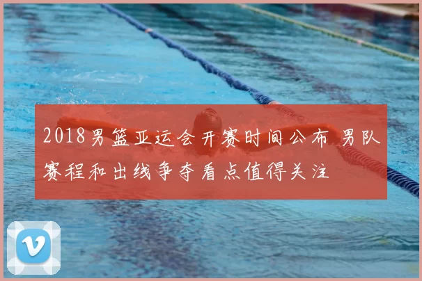 2018男篮亚运会开赛时间公布 男队赛程和出线争夺看点值得关注