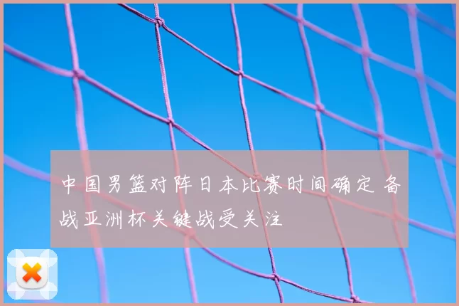 中国男篮对阵日本比赛时间确定 备战亚洲杯关键战受关注