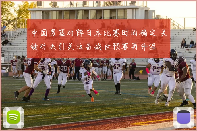 中国男篮对阵日本比赛时间确定 关键对决引关注备战世预赛再升温