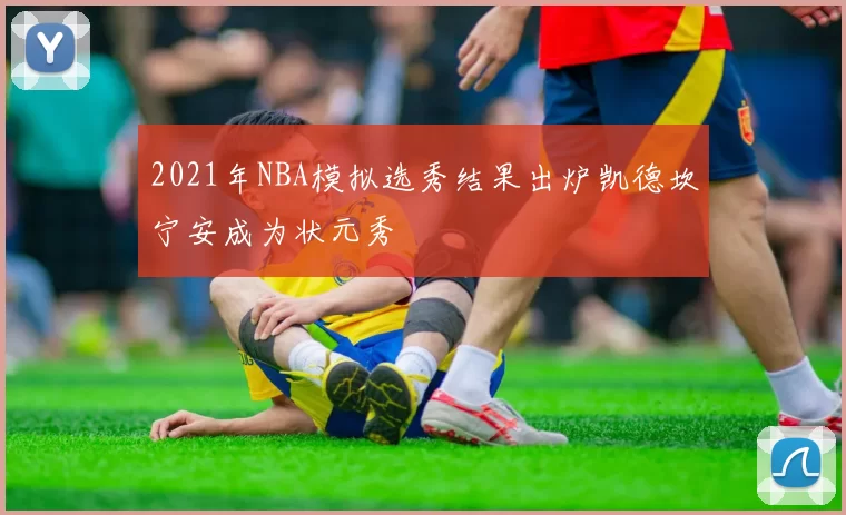 2021年NBA模拟选秀结果出炉凯德坎宁安成为状元秀