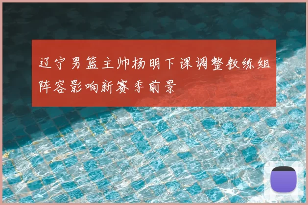 辽宁男篮主帅杨明下课调整教练组阵容影响新赛季前景