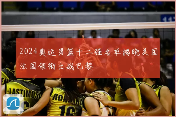 2024奥运男篮十二强名单揭晓美国法国领衔出战巴黎