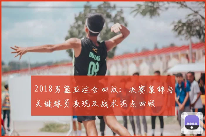 2018男篮亚运会回放：决赛集锦与关键球员表现及战术亮点回顾