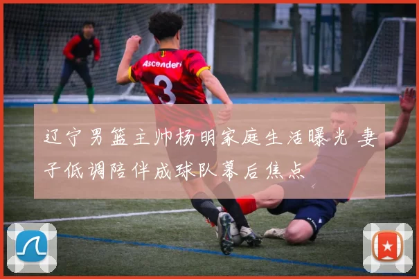 辽宁男篮主帅杨明家庭生活曝光 妻子低调陪伴成球队幕后焦点