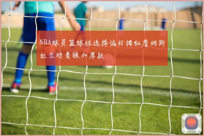 NBA球员篮球袜选择偏好揭秘詹姆斯杜兰特青睐加厚款