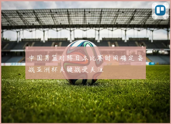 中国男篮对阵日本比赛时间确定 备战亚洲杯关键战受关注