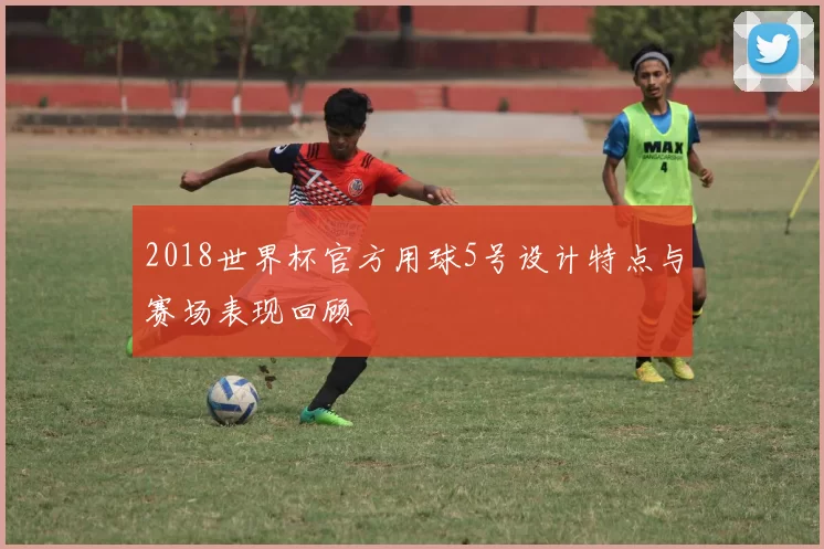 2018世界杯官方用球5号设计特点与赛场表现回顾