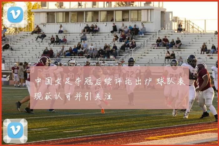 中国女足夺冠后续评论出炉 球队表现获认可并引关注