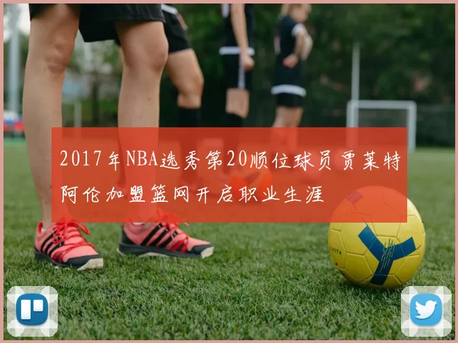 2017年NBA选秀第20顺位球员贾莱特阿伦加盟篮网开启职业生涯