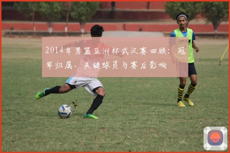 2014年男篮亚洲杯武汉赛回顾：冠军归属、关键球员与赛后影响