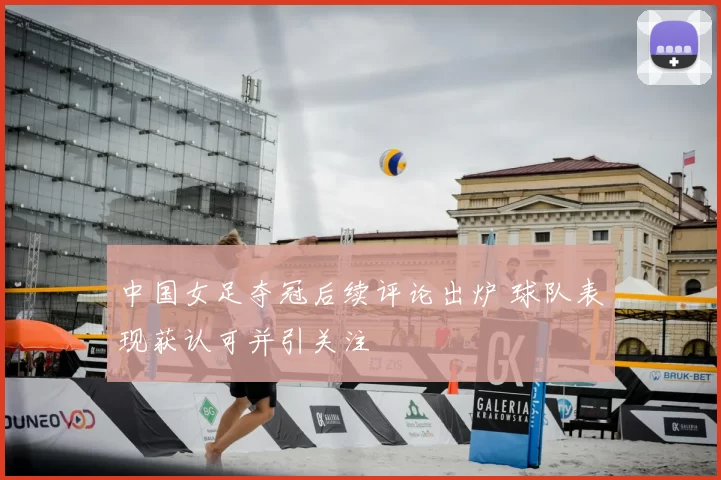 中国女足夺冠后续评论出炉 球队表现获认可并引关注