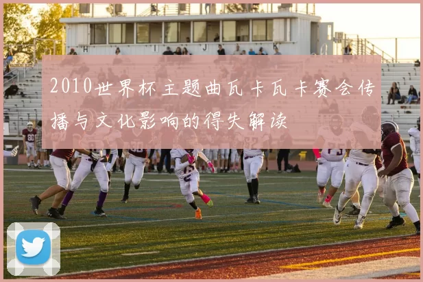 2010世界杯主题曲瓦卡瓦卡赛会传播与文化影响的得失解读