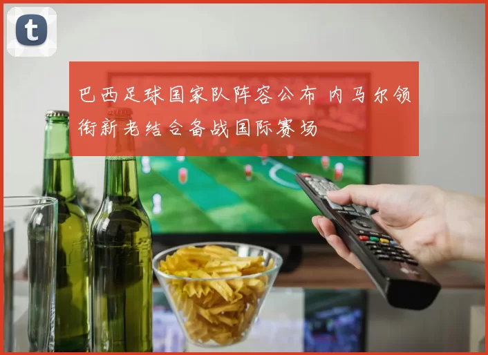 巴西足球国家队阵容公布 内马尔领衔新老结合备战国际赛场