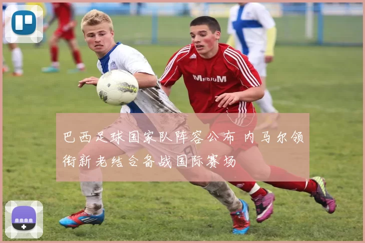 巴西足球国家队阵容公布 内马尔领衔新老结合备战国际赛场