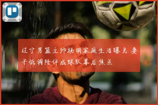 辽宁男篮主帅杨明家庭生活曝光 妻子低调陪伴成球队幕后焦点