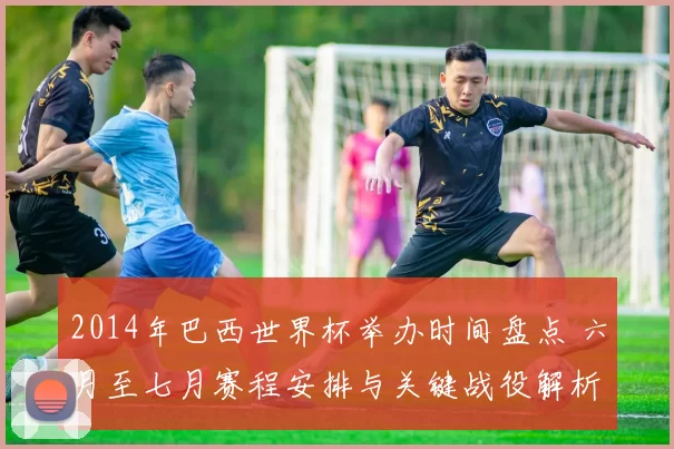 2014年巴西世界杯举办时间盘点 六月至七月赛程安排与关键战役解析
