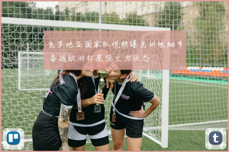 克罗地亚国家队视频曝光训练细节 备战欧洲杯展现主力状态