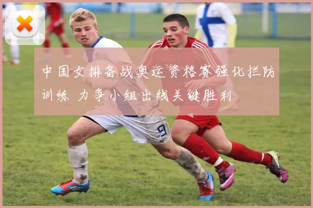 中国女排备战奥运资格赛强化拦防训练 力争小组出线关键胜利