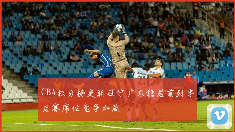 CBA积分榜更新辽宁广东稳居前列季后赛席位竞争加剧