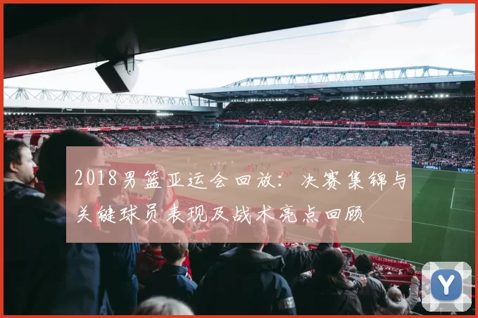 2018男篮亚运会回放：决赛集锦与关键球员表现及战术亮点回顾