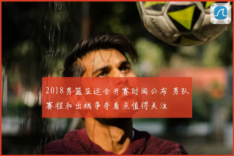 2018男篮亚运会开赛时间公布 男队赛程和出线争夺看点值得关注