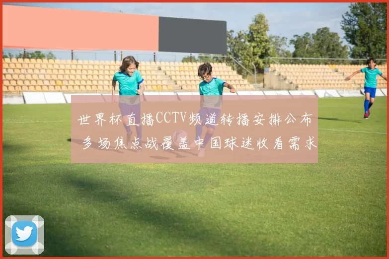 世界杯直播CCTV频道转播安排公布 多场焦点战覆盖中国球迷收看需求